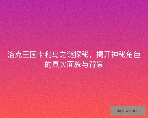 洛克王国卡利乌之谜探秘，揭开神秘角色的真实面貌与背景
