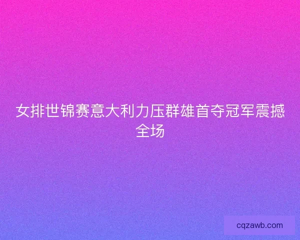 女排世锦赛意大利力压群雄首夺冠军震撼全场