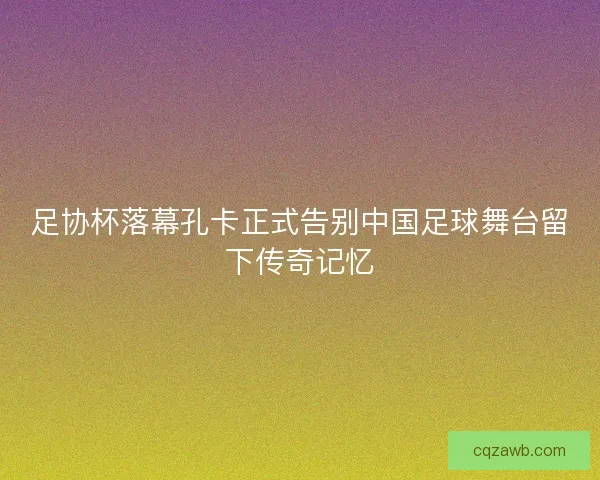 足协杯落幕孔卡正式告别中国足球舞台留下传奇记忆