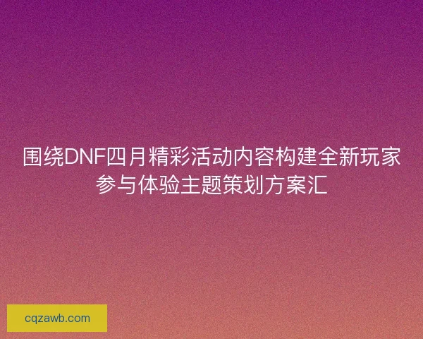 围绕DNF四月精彩活动内容构建全新玩家参与体验主题策划方案汇